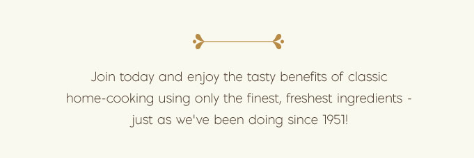 Join today and enjoy the tasty benefits of classic home-cooking using only the finest, freshest ingredients - just as we’ve been doing since 1951!